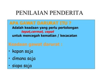 PENILAIAN PENDERITA APA GAWAT DARURAT ITU ? Adalah keadaan yang perlu pertolongan     tepat,cermat, cepat   untuk mencegah kematian / kecacatan Keadaan gawat darurat : kapan saja dimana saja siapa saja 