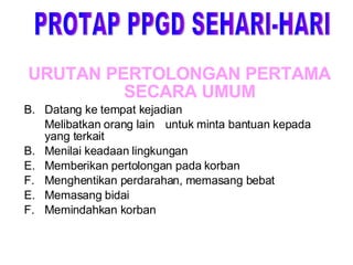 URUTAN PERTOLONGAN PERTAMA SECARA UMUM Datang ke tempat kejadian Melibatkan orang lain  untuk minta bantuan kepada yang terkait  B.  Menilai keadaan lingkungan  Memberikan pertolongan pada korban  Menghentikan perdarahan, memasang bebat  E.  Memasang bidai  F.  Memindahkan korban PROTAP PPGD SEHARI-HARI 
