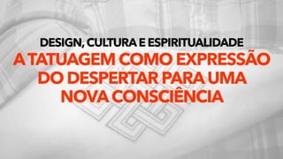 DESIGN,CULTURAEESPIRITUALIDADE 
ATATUAGEMCOMOEXPRESSÃO
DODESPERTARPARAUMA 
NOVACONSCIÊNCIA
 