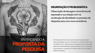 ENTENDENDO A  
PROPOSTA DA
PESQUISA
DELIMITAÇÃOEPROBLEMÁTICA
Observaçãodatatuagemcomoformade
expressãoesuarelaçãocomna
construçãodaidentidadenoprocessode
despertarparaumanovaconsciência.
Ointeressepelotemasedápelacrescentepopularização,
tantodatatuagem,quantodointeressenoestudodestasáreas
nosúltimosanos. Apesquisabuscaanalisarquaisosprincipais
elementosdeidentificaçãodestesindivíduoscomossímbolos
queexpressamodespertar,eo(re)encontrocomsuaprópria
essênciaespiritual.
 