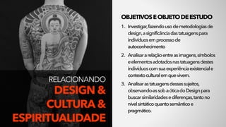 RELACIONANDO 
DESIGN &
CULTURA &
ESPIRITUALIDADE
OBJETIVOSEOBJETODEESTUDO
1. Investigar,fazendousodemetodologiasde
design,asignificânciadastatuagenspara
indivíduosemprocessode
autoconhecimento
2. Analisararelaçãoentreasimagens,símbolos
eelementosadotadosnastatuagensdestes
indivíduoscomsuaexperiênciaexistenciale
contextoculturalemquevivem.
3. Analisarastatuagensdessessujeitos,
observando-assobaóticadoDesignpara
buscarsimilaridadesediferenças,tantono
nívelsintáticoquantosemânticoe
pragmático.
 