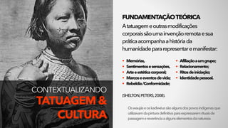 Oswaujáseoskadiwéussãoalgunsdospovosindígenasque
utilizavamdapinturadefinitivaparaexpressaremrituaisde
passagemereverênciaaalgunselementosdanatureza.
FUNDAMENTAÇÃOTEÓRICA
Atatuagemeoutrasmodificações
corporaissãoumainvençãoremotaesua
práticaacompanhaahistóriada
humanidadepararepresentaremanifestar:
(SHELTON,PETERS,2008).
CONTEXTUALIZANDO 
TATUAGEM &
CULTURA
• Memórias,
• Sentimentosesensações,
• Arteeestéticacorporal;
• Marcoseeventosdevida;
• Rebeldia/Conformidade;
• Afiliaçãoaumgrupo;
• Relacionamento;
• Ritosdeiniciação;
• Identidadepessoal. 
 