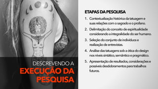 ETAPASDAPESQUISA
1. Contextualizaçãohistóricadatatuageme 
suasrelaçõescomosagradoeoprofano.
2. Delimitaçãodoconceitodeespiritualidade
considerandoaintegralidadedoserhumano.
3. Seleçãodoconjuntodeindivíduose
realizaçãodeentrevistas.
4. Análisedastatuagenssobaóticadodesign
nosníveissintático,semânticoepragmático.
5. Apresentaçãoderesultados,consideraçõese
possíveisdesdobramentosparatrabalhos
futuros.
DESCREVENDO A 
EXECUÇÃO DA
PESQUISA
 