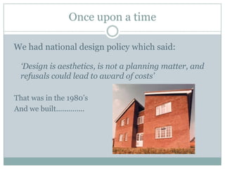 Once upon a time
We had national design policy which said:
‘Design is aesthetics, is not a planning matter, and
refusals could lead to award of costs’
That was in the 1980’s
And we built..............
 