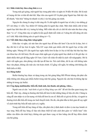 6.2. Slide trình bày theo công thức n x n
Trong một giờ giảng, một người học trung phải nhìn và nghe từ 30 đến 40 slide. Đó là một
số lượng rất lớn và khó để nhớ hết. Mục tiêu của người GV là phải giúp Người học lĩnh hội vấn
đề nhanh, “tiêu hóa” thông tin nhanh và chú ý vào bài giảng của mình.
Nguyên tắc chung là càng ít chữ càng tốt. Ít chữ nghĩa là người học sẽ chú ý vào những gì
GV nói (thay vì viết). Tuy nhiên GV không phải là người đọc slide. Một slide nhiều chữ sẽ làm
người học khó theo dõi và ý tưởng bị loãng. Mỗi slide nếu chỉ có chữ thì nên tuân thủ theo công
thưc “n x n”. Công thức này có nghĩa là nếu quyết định mỗi slide có 5 dòng thì mỗi dòng chỉ nên
có 5 chữ. Một slide không nên có quá 6 dòng (n<=7).
6.3. Viết slide theo công thức telegraphic
Giữa đọc và nghe, cái nào làm cho người học dễ theo dõi hơn? Câu trả lời là đọc, bởi vì
đọc đòi hỏi ít nỗ lực hơn là nghe. Nếu GV soạn slide quá nhiều chữ thì người học sẽ đọc chữ
không nghe. Nhưng GV cần người học nghe nhiều hơn là đọc (vì họ có thể đọc bài báo hay báo
cáo khoa học chi tiết hơn). Do đó soạn slide ngắn gọn sẽ giúp người học dành ra ít thì giờ đọc và
dành nhiều thời giờ để lắng nghe GV hơn. Cách viết slide tốt nhất là cách viết telegraphic. Đó là
cách viết ngắn gọn, như phóng viên đặt tựa đề bản tin. Nói cách khác, đó là các viết không tuân
theo văn phạm, không cần một câu văn hoàn chỉnh. Cố gắng viết ngắn, bỏ những chữ không cần
thiết (nếu có thể).
6.4. Dùng bullet
Bullet thường hay được sử dụng trong các bài giảng bằng MS PPoint nhưng cần phải cần
nhắc không nên dùng quá nhiều bullet trong một bài giảng. Nguyên tắc căn bản là không lặp lại
những từ trong các bullet.
6.5. Ứng dụng multimedia: biểu đồ, hình ảnh, âm thanh, mô phỏng, video...
Người xưa có câu “một hình có giá trị bằng hàng vạn chữ” để nói lên tầm quan trọng của
biểu đồ. Thật vậy, chúng ta thường nhớ biểu đồ hơn là nhớ những bảng số liệu chi chít. Chúng ta
cũng dễ cảm nhận và có ấn tượng với biểu đồ hơn là con số. Biểu đồ có giá trị rất lâu, và người ta
thường trích dẫn biểu đồ trong các buổi thuyết trình. Do đó, cần phải đầu tư thời gian để suy nghĩ
về cách trình bày biểu đồ một cách có ý nghĩa.
Trong mỗi biểu đồ hay bảng số liệu, cần phải chú ý định danh và đơn vị của trục hoành và
trục tung. Biểu đồ hay bảng số liệu nên được thiết kế một cách đơn giản và “chiến lược” (tức
nhắm vào điểm cần trình bày), không nên quá tham vọng và làm loãng chủ đề hay điểm chính
của bài giảng.
3/6
 