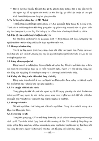  Hãy in các slide ra giấy để người học có thể ghi chú (take notes). Bản in này cần chuyển
cho người học để họ nghiên cứu trước khi GV lên lớp, tạo điều kiện thuận lợi cho quá
trình theo dõi tiếp thu nội dung bài giảng trên lớp.
9. Tư thế đứng khi giảng dạy với MS PPoint
Tư thế đứng cũng thể hiện ngôn ngữ của GV. Khi giảng cần đứng thẳng, thể hiện sự tự tin.
Tránh các tư thể không chuẩn khi đứng giảng như: tay gãi đầu hay mân mê một vật gì đó...điều
này làm cho người học cảm thấy GV không tự tin về bản thân, nên đứng thoải mái, tự nhiên...
9.1. Điệu bộ của người đang kể một câu chuyện
GV phải tỏ ra hào hứng với bài giảng của mình (vì đó là đứa con tinh thần). Khi giảng vừa
nghiêm chỉnh vừa hào hứng sẽ lôi cuốn được học sinh nhiều hơn.
9.2. Phòng cách slouching
Tức là hạ thấp người trước bục giảng, chăm chú nhìn vào Người học. Phòng cách này
thích hợp cho giới chính trị, thương mại hay tôn giáo nhưng không thích hợp cho GV, do đó cần
tránh phong cách này.
9.3. Đứng bất động một chỗ
Đừng bao giờ tỏ ra bất động. Đứng một chỗ và không thay đổi vị trí suốt tiết giảng là điều
nên tránh vì nó không tạo được sự lôi cuốn của người nghe. Người GV phải đi lòng vòng, hay
nếu đứng trên bục giảng thì nên chuyển sang vài vị trí trong khuôn khổ cho phép.
9.4. Không nên đứng trước slide mình đang trình bày
Đứng trước hình như thế sẽ làm cho Người học không nhìn được những chi tiết mà người
GV muốn trình bày và tạo sự khó chịu cho người học.
9.5. Nói chuyện với hình của mình
Trong giảng dạy GV cần phải nhớ người học là đối tượng giao tiếp của mình do đó tránh
tình trạng GV xoay người áp mặt vào bài giảng, xoay lưng về phía học sinh. GV cần phải nhớ
mình cần phải “nói chuyện” với người học chứ không phải là bản thân.
9.6. Phong cách volia
Nói với người học, chứ không phải nói trước người học. Phong cách volia là phong cách
khoa học: không dấu diếm.
9.7. Cách dùng cây chỉ
Trong khi giảng dạy, GV có thể dụng thước/cây chỉ để chỉ vào những vùng dữ liệu một
cách cụ thể. Tuy nhiên khi sử dụng thước để chỉ vào vùng dữ liệu GV cần chú ý dáng đứng của
mình, không đứng quay lưng với học sinh mà cần xoay người đảm bảo làm sao tay đưa thước chỉ
vào vùng dữ liệu và người vẫn hướng về phía học sinh để giảng cho người học nghe./.
------Hết-----
6/6
 