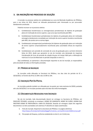 3. DA INSCRIÇÃO NO PROCESSO DE SELEÇÃO

      A inscrição no processo seletivo de candidatos(as) ao curso de Mestrado Acadêmico do PPGEduc,
para o ano letivo de 2013, deverá ser efetuada pessoalmente pelo interessado ou por procurador
devidamente constituído.

      Poderão inscrever-se no processo seletivo:

       I)     Candidatos(as) brasileiros(as) ou estrangeiros(as) portadores(as) de diploma de graduação
              plena em instituição de ensino superior, cujo curso seja reconhecido pelo MEC.

       II)    Candidatos(as) brasileiros(as) portadores(as) de diploma de graduação plena em instituição
              estrangeira devidamente convalidado por instituição de ensino superior brasileira reconhecida
              pelo MEC, de acordo com as normas legais.

       III)   Candidatos(as) estrangeiros(as) portadores(as) de diploma de graduação plena em instituição
              de ensino superior comprovadamente reconhecida pelas autoridades oficiais do respectivo
              país.

       IV)    Candidatos(as) com previsão de conclusão de curso de graduação para o primeiro Semestre
              letivo de 2012, desde que apresente no ato da inscrição uma declaração da respectiva
              Coordenação de Curso de previsão de colação de grau em tempo hábil para a efetivação de
              matrícula no Curso de Mestrado no período estipulado no item 5.1.

       O(a) candidato(a), ao apresentar a documentação requerida no ato da inscrição, se responsabiliza
pela veracidade de todas as informações prestadas.


      3.1. PERÍODO DE INSCRIÇÃO

      As inscrições serão efetuadas na Secretaria do PPGEduc, nos dias úteis do período de 01 a
26/10/2012, no horário das 9h às 11:30h e das 13:30h às 16h.


      3.2. INSCRIÇÃO POR VIA POSTAL

       As inscrições poderão também ser efetuadas por via postal, por meio exclusivo de SEDEX, postadas
até o dia 24/10/2012. As inscrições postadas após esta data não serão homologadas.


      3.3. DOCUMENTAÇÃO NECESSÁRIA PARA INSCRIÇÃO

      No ato da inscrição, toda documentação deverá ser entregue na Secretaria do PPGEduc, em
ENVELOPE FECHADO, constando no envelope o NOME DO CANDIDATO, NOME DO CURSO, IDIOMA QUE
PRESTARÁ EXAME DE PROFICIÊNCIA e LINHA DE PESQUISA. Deverão ser entregues cópias dos seguintes
documentos e os itens assinalados com asterisco (*) deverão ser cópias autenticadas:

        I)    Ficha de inscrição. Disponível na Secretaria do PPGEduc e na página eletrônica
              http://www.ufrrj.br/portal/modulo/dppg/Formularios_normas/formulario%20inscricao.pdf

        II)   Pré-projeto de Pesquisa, conforme estabelecido no item 4, em 3 (três) vias.




                                                                                                              3
 