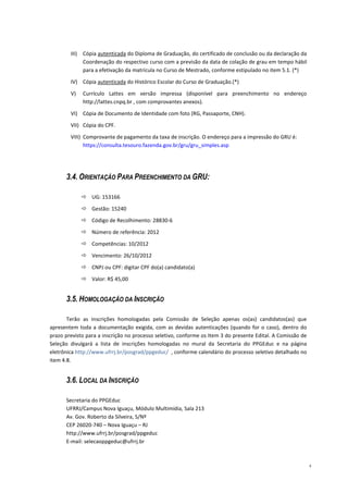 III)   Cópia autenticada do Diploma de Graduação, do certificado de conclusão ou da declaração da
               Coordenação do respectivo curso com a previsão da data de colação de grau em tempo hábil
               para a efetivação da matrícula no Curso de Mestrado, conforme estipulado no item 5.1. (*)

        IV) Cópia autenticada do Histórico Escolar do Curso de Graduação.(*)

        V)     Currículo Lattes em versão impressa (disponível para preenchimento no endereço
               http://lattes.cnpq.br , com comprovantes anexos).

        VI) Cópia de Documento de Identidade com foto (RG, Passaporte, CNH).

        VII) Cópia do CPF.

        VIII) Comprovante de pagamento da taxa de inscrição. O endereço para a impressão do GRU é:
              https://consulta.tesouro.fazenda.gov.br/gru/gru_simples.asp




      3.4. ORIENTAÇÃO PARA PREENCHIMENTO DA GRU:

                  UG: 153166

                  Gestão: 15240
                  Código de Recolhimento: 28830-6

                  Número de referência: 2012

                  Competências: 10/2012

                  Vencimento: 26/10/2012

                  CNPJ ou CPF: digitar CPF do(a) candidato(a)

                  Valor: R$ 45,00


      3.5. HOMOLOGAÇÃO DA INSCRIÇÃO

       Terão as inscrições homologadas pela Comissão de Seleção apenas os(as) candidatos(as) que
apresentem toda a documentação exigida, com as devidas autenticações (quando for o caso), dentro do
prazo previsto para a inscrição no processo seletivo, conforme os Item 3 do presente Edital. A Comissão de
Seleção divulgará a lista de inscrições homologadas no mural da Secretaria do PPGEduc e na página
eletrônica http://www.ufrrj.br/posgrad/ppgeduc/ , conforme calendário do processo seletivo detalhado no
item 4.8.


      3.6. LOCAL DA INSCRIÇÃO

      Secretaria do PPGEduc
      UFRRJ/Campus Nova Iguaçu, Módulo Multimídia, Sala 213
      Av. Gov. Roberto da Silveira, S/Nº
      CEP 26020-740 – Nova Iguaçu – RJ
      http://www.ufrrj.br/posgrad/ppgeduc
      E-mail: selecaoppgeduc@ufrrj.br



                                                                                                             4
 