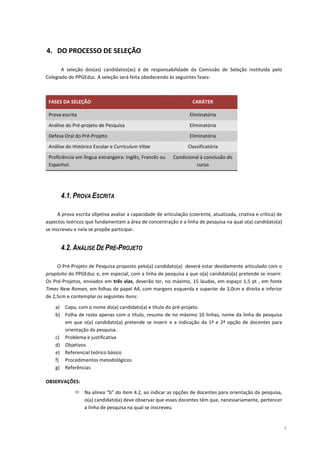 4. DO PROCESSO DE SELEÇÃO

       A seleção dos(as) candidatos(as) é de responsabilidade da Comissão de Seleção instituída pelo
Colegiado do PPGEduc. A seleção será feita obedecendo às seguintes fases:



 FASES DA SELEÇÃO                                                    CARÁTER

 Prova escrita                                                      Eliminatória
 Análise do Pré-projeto de Pesquisa                                 Eliminatória
 Defesa Oral do Pré-Projeto                                         Eliminatória
 Análise do Histórico Escolar e Curriculum Vitae                   Classificatória
 Proficiência em língua estrangeira: Inglês, Francês ou     Condicional à conclusão do
 Espanhol.                                                            curso




       4.1. PROVA ESCRITA

      A prova escrita objetiva avaliar a capacidade de articulação (coerente, atualizada, criativa e crítica) de
aspectos teóricos que fundamentam a área de concentração e a linha de pesquisa na qual o(a) candidato(a)
se inscreveu e nela se propõe participar.


       4.2. ANÁLISE DE PRÉ-PROJETO

     O Pré-Projeto de Pesquisa proposto pelo(a) candidato(a) deverá estar devidamente articulado com o
propósito do PPGEduc e, em especial, com a linha de pesquisa a que o(a) candidato(a) pretende se inserir.
Os Pré-Projetos, enviados em três vias, deverão ter, no máximo, 15 laudas, em espaço 1,5 pt , em fonte
Times New Roman, em folhas de papel A4, com margens esquerda e superior de 3,0cm e direita e inferior
de 2,5cm e contemplar os seguintes itens:

    a) Capa, com o nome do(a) candidato(a) e título do pré-projeto.
    b) Folha de rosto apenas com o título, resumo de no máximo 10 linhas, nome da linha de pesquisa
       em que o(a) candidato(a) pretende se inserir e a indicação da 1ª e 2ª opção de docentes para
       orientação da pesquisa.
    c) Problema e justificativa
    d) Objetivos
    e) Referencial teórico básico
    f) Procedimentos metodológicos
    g) Referências

OBSERVAÇÕES:

                  Na alínea “b” do item 4.2, ao indicar as opções de docentes para orientação da pesquisa,
                  o(a) candidato(a) deve observar que esses docentes têm que, necessariamente, pertencer
                  a linha de pesquisa na qual se inscreveu.


                                                                                                                   5
 