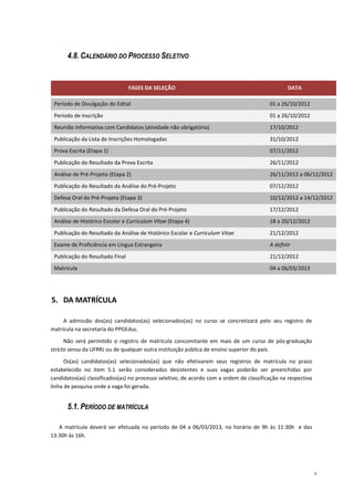 4.8. CALENDÁRIO DO PROCESSO SELETIVO


                                 FASES DA SELEÇÃO                                                DATA

 Período de Divulgação do Edital                                                         01 a 26/10/2012
 Período de inscrição                                                                    01 a 26/10/2012
 Reunião Informativa com Candidatos (atividade não obrigatória)                          17/10/2012
 Publicação da Lista de Inscrições Homologadas                                           31/10/2012
 Prova Escrita (Etapa 1)                                                                 07/11/2012
 Publicação do Resultado da Prova Escrita                                                26/11/2012
 Análise de Pré-Projeto (Etapa 2)                                                        26/11/2012 a 06/12/2012
 Publicação do Resultado da Análise do Pré-Projeto                                       07/12/2012
 Defesa Oral do Pré-Projeto (Etapa 3)                                                    10/12/2012 a 14/12/2012
 Publicação do Resultado da Defesa Oral do Pré-Projeto                                   17/12/2012
 Análise de Histórico Escolar e Curriculum Vitae (Etapa 4)                               18 a 20/12/2012
 Publicação do Resultado da Análise de Histórico Escolar e Curriculum Vitae              21/12/2012
 Exame de Proficiência em Língua Estrangeira                                             A definir
 Publicação do Resultado Final                                                           21/12/2012
 Matrícula                                                                               04 a 06/03/2013




5. DA MATRÍCULA

     A admissão dos(as) candidatos(as) selecionados(as) no curso se concretizará pelo seu registro de
matrícula na secretaria do PPGEduc.

      Não será permitido o registro de matrícula concomitante em mais de um curso de pós-graduação
stricto sensu da UFRRJ ou de qualquer outra instituição pública de ensino superior do país.

      Os(as) candidatos(as) selecionados(as) que não efetivarem seus registros de matrícula no prazo
estabelecido no item 5.1 serão considerados desistentes e suas vagas poderão ser preenchidas por
candidatos(as) classificados(as) no processo seletivo, de acordo com a ordem de classificação na respectiva
linha de pesquisa onde a vaga foi gerada.


      5.1. PERÍODO DE MATRÍCULA

   A matrícula deverá ser efetuada no período de 04 a 06/03/2013, no horário de 9h às 11:30h e das
13:30h às 16h.




                                                                                                              8
 