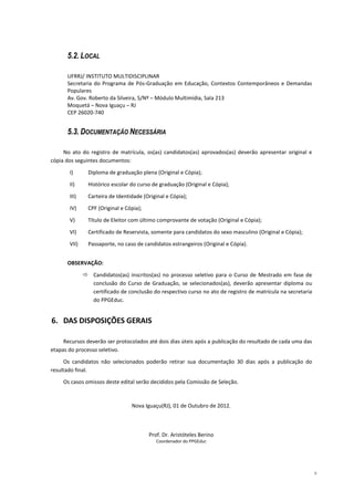 5.2. LOCAL

      UFRRJ/ INSTITUTO MULTIDISCIPLINAR
      Secretaria do Programa de Pós-Graduação em Educação, Contextos Contemporâneos e Demandas
      Populares
      Av. Gov. Roberto da Silveira, S/Nº – Módulo Multimídia, Sala 213
      Moquetá – Nova Iguaçu – RJ
      CEP 26020-740


      5.3. DOCUMENTAÇÃO NECESSÁRIA

     No ato do registro de matrícula, os(as) candidatos(as) aprovados(as) deverão apresentar original e
cópia dos seguintes documentos:

       I)      Diploma de graduação plena (Original e Cópia);

       II)     Histórico escolar do curso de graduação (Original e Cópia);

       III)    Carteira de Identidade (Original e Cópia);

       IV)     CPF (Original e Cópia);

       V)      Título de Eleitor com último comprovante de votação (Original e Cópia);

       VI)     Certificado de Reservista, somente para candidatos do sexo masculino (Original e Cópia);

       VII)    Passaporte, no caso de candidatos estrangeiros (Original e Cópia).


      OBSERVAÇÃO:

                 Candidatos(as) inscritos(as) no processo seletivo para o Curso de Mestrado em fase de
                 conclusão do Curso de Graduação, se selecionados(as), deverão apresentar diploma ou
                 certificado de conclusão do respectivo curso no ato de registro de matrícula na secretaria
                 do PPGEduc.


6. DAS DISPOSIÇÕES GERAIS

     Recursos deverão ser protocolados até dois dias úteis após a publicação do resultado de cada uma das
etapas do processo seletivo.

     Os candidatos não selecionados poderão retirar sua documentação 30 dias após a publicação do
resultado final.
     Os casos omissos deste edital serão decididos pela Comissão de Seleção.



                                 Nova Iguaçu(RJ), 01 de Outubro de 2012.



                                         Prof. Dr. Aristóteles Berino
                                            Coordenador do PPGEduc




                                                                                                              9
 