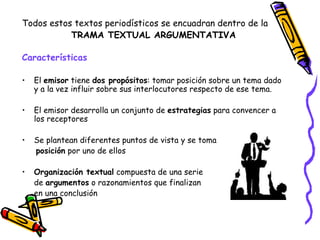 Todos estos textos periodísticos se encuadran dentro de la
           TRAMA TEXTUAL ARGUMENTATIVA

Características

•   El emisor tiene dos propósitos: tomar posición sobre un tema dado
    y a la vez influir sobre sus interlocutores respecto de ese tema.

•   El emisor desarrolla un conjunto de estrategias para convencer a
    los receptores

•   Se plantean diferentes puntos de vista y se toma
    posición por uno de ellos

•   Organización textual compuesta de una serie
    de argumentos o razonamientos que finalizan
    en una conclusión
 