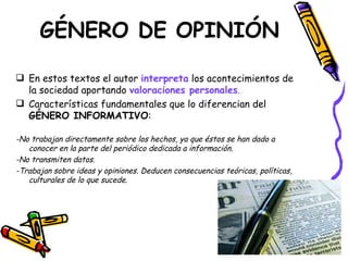 GÉNERO DE OPINIÓN

 En estos textos el autor interpreta los acontecimientos de
  la sociedad aportando valoraciones personales.
 Características fundamentales que lo diferencian del
  GÉNERO INFORMATIVO:

-No trabajan directamente sobre los hechos, ya que éstos se han dado a
   conocer en la parte del periódico dedicada a información.
-No transmiten datos.
-Trabajan sobre ideas y opiniones. Deducen consecuencias teóricas, políticas,
   culturales de lo que sucede.
 