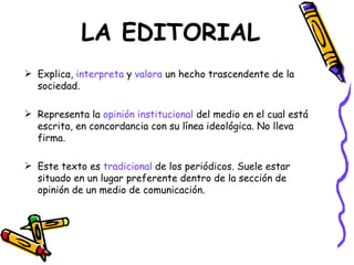 LA EDITORIAL
 Explica, interpreta y valora un hecho trascendente de la
  sociedad.

 Representa la opinión institucional del medio en el cual está
  escrita, en concordancia con su línea ideológica. No lleva
  firma.

 Este texto es tradicional de los periódicos. Suele estar
  situado en un lugar preferente dentro de la sección de
  opinión de un medio de comunicación.
 
