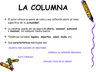 LA COLUMNA
 El autor ofrece su punto de vista y una reflexión sobre un tema
  específico de la actualidad.

 La columna, puede ser de aparición diaria, semanal, quincenal
  o mensual, en cualquier medio masivo.

 Temáticas variadas: legales, deportes, salud, moda, etc.

 Sus características habituales son:

   ESCRITA POR ALGUÍEN DE PRESTIGIO

                                        EXPRESA SU OPINIÓN PERSONAL

            ESTÁ FIRMADA

                                  ESPACIO FIJO EN EL MEDIO
 