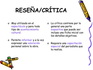 RESEÑA/CRÍTICA

o Muy utilizada en el           o La crítica contiene por lo
  espectáculo y para todo         general una parte
  tipo de acontecimiento          expositiva que puede ser
  cultural.                       incluso una ficha inicial con
                                  los detalles objetivos.
o Permite informar y a la vez
  expresar una valoración       o Requiere una capacitación
  personal sobre la obra.         especial del periodista que
                                  la realiza.
 
