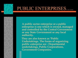 PUBLIC ENTERPRISES…..
A public sector enterprise or a public
enterprise is one which is owned, managed
and controlled by the Central Government
or any State Government or any local
authority.
They are also known as ‘Public
Undertakings. The forms of organizing
public enterprise are : Departmental
undertakings, Public Corporations,
Government Companies.
 