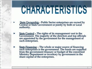 State OwnershipState Ownership - Public Sector enterprises are owned by- Public Sector enterprises are owned by
Central or State Government or jointly by both or LocalCentral or State Government or jointly by both or Local
authority.authority.
State ControlState Control – The rights of its management vest in the– The rights of its management vest in the
Government. The majority of the directors and top officialsGovernment. The majority of the directors and top officials
are appointed by the government for the management ofare appointed by the government for the management of
such enterprises.such enterprises.
State FinancingState Financing – The whole or major source of financing– The whole or major source of financing
such enterprises is the government. The funds are suppliedsuch enterprises is the government. The funds are supplied
from the government treasury or budget of the concernedfrom the government treasury or budget of the concerned
Ministry Department or investory by government in theMinistry Department or investory by government in the
share capital of the enterprises.share capital of the enterprises.
 