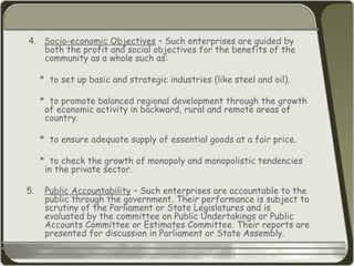 4. Socio-economic Objectives – Such enterprises are guided by
both the profit and social objectives for the benefits of the
community as a whole such as:
* to set up basic and strategic industries (like steel and oil).
* to promote balanced regional development through the growth
of economic activity in backward, rural and remote areas of
country.
* to ensure adequate supply of essential goods at a fair price.
* to check the growth of monopoly and monopolistic tendencies
in the private sector.
5. Public Accountability – Such enterprises are accountable to the
public through the government. Their performance is subject to
scrutiny of the Parliament or State Legislatures and is
evaluated by the committee on Public Undertakings or Public
Accounts Committee or Estimates Committee. Their reports are
presented for discussion in Parliament or State Assembly.
 