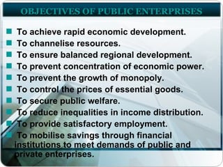 OBJECTIVES OF PUBLIC ENTERPRISES
To achieve rapid economic development.
To channelise resources.
To ensure balanced regional development.
To prevent concentration of economic power.
To prevent the growth of monopoly.
To control the prices of essential goods.
To secure public welfare.
To reduce inequalities in income distribution.
To provide satisfactory employment.
To mobilise savings through financial
institutions to meet demands of public and
private enterprises.
 
