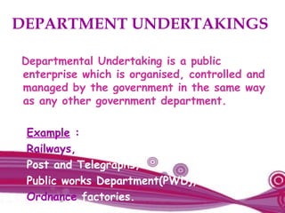 DEPARTMENT UNDERTAKINGS
Departmental Undertaking is a public
enterprise which is organised, controlled and
managed by the government in the same way
as any other government department.
Example :
Railways,
Post and Telegraphs,
Public works Department(PWD),
Ordnance factories.
 