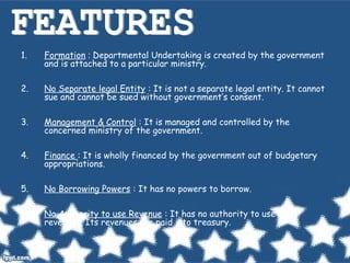 1. Formation : Departmental Undertaking is created by the government
and is attached to a particular ministry.
2. No Separate legal Entity : It is not a separate legal entity. It cannot
sue and cannot be sued without government’s consent.
3. Management & Control : It is managed and controlled by the
concerned ministry of the government.
4. Finance : It is wholly financed by the government out of budgetary
appropriations.
5. No Borrowing Powers : It has no powers to borrow.
6. No Authority to use Revenue : It has no authority to use its
revenues. Its revenues are paid into treasury.
 