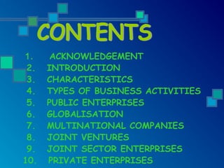 1. ACKNOWLEDGEMENT
2. INTRODUCTION
3. CHARACTERISTICS
4. TYPES OF BUSINESS ACTIVITIES
5. PUBLIC ENTERPRISES
6. GLOBALISATION
7. MULTINATIONAL COMPANIES
8. JOINT VENTURES
9. JOINT SECTOR ENTERPRISES
10. PRIVATE ENTERPRISES
 