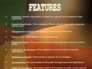 1. Formation : Public Corporation is created by a special Act of Central or State
Legislature.
2. Separate Legal Entity : Like a company, it has a separate legal entity. It can sue
and be sued.
3. Management & Control : It is managed by the Board of Directors.
4. Finance : it is wholly financed by the government.
5. Borrowing Powers : It has powers to borrow funds from government as well as
public.
6. Authority to use Revenue : It has authority to use its revenue to meet its
expenditure.
7. Budgeting and Audit : It has powers to prepare its own budgets.
8. Accountability : It is accountable to the public through concerned legislatures.
9. Public Service Motive : Its primary motive of formation is public service and not
 