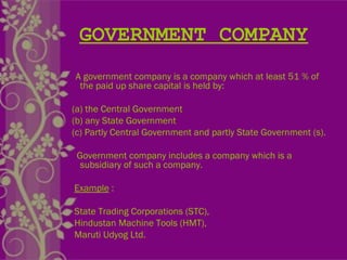 GOVERNMENT COMPANY
A government company is a company which at least 51 % of
the paid up share capital is held by:
(a) the Central Government
(b) any State Government
(c) Partly Central Government and partly State Government (s).
Government company includes a company which is a
subsidiary of such a company.
Example :
State Trading Corporations (STC),
Hindustan Machine Tools (HMT),
Maruti Udyog Ltd.
 
