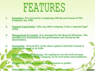 1. Formation : It is formed by complying with the provisions of The
Company Act, 1956.
2. Separate Legal Entity : Like any other company, it has a separate legal
entity.
3. Management & Control : It is managed by the Board of Directors. The
members are nominated by the government and elected by the
shareholders.
4. Ownership : At least 51% of the share capital is held the Central or
state Government or by both.
5. Staffing and terms of service : Its employees are not civil servants.
They are appointed by the company on its own terms and conditions.
6. Finance : It can raise funds from government or public.
7. Power to use revenues : It has power to use revenues.
 
