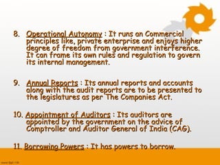 8.8. Operational AutonomyOperational Autonomy : It runs an Commercial: It runs an Commercial
principles like, private enterprise and enjoys higherprinciples like, private enterprise and enjoys higher
degree of freedom from government interference.degree of freedom from government interference.
It can frame its own rules and regulation to governIt can frame its own rules and regulation to govern
its internal management.its internal management.
9.9. Annual ReportsAnnual Reports : Its annual reports and accounts: Its annual reports and accounts
along with the audit reports are to be presented toalong with the audit reports are to be presented to
the legislatures as per The Companies Act.the legislatures as per The Companies Act.
10.10. Appointment of AuditorsAppointment of Auditors : Its auditors are: Its auditors are
appointed by the government on the advice ofappointed by the government on the advice of
Comptroller and Auditor General of India (CAG).Comptroller and Auditor General of India (CAG).
11.11. Borrowing PowersBorrowing Powers : It has powers to borrow.: It has powers to borrow.
 