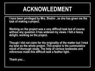 ACKNOWLEDMENTACKNOWLEDMENT
I have been privileged by Mrs. Shalini , as she has given me theI have been privileged by Mrs. Shalini , as she has given me the
task of making a project.task of making a project.
Working on the project was a very difficult task but of courseWorking on the project was a very difficult task but of course
without any question it has widened my views. I felt a heavywithout any question it has widened my views. I felt a heavy
delight, working on the project.delight, working on the project.
Though I did not claim for the originality of the matter but I triedThough I did not claim for the originality of the matter but I tried
my best on the whole project. This project is the cummulativemy best on the whole project. This project is the cummulative
result of thorough study. The help of various textbooks andresult of thorough study. The help of various textbooks and
references made this difficult task a feather light.references made this difficult task a feather light.
Thank you…Thank you…
 