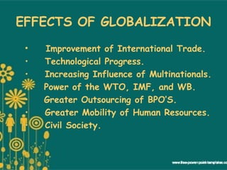 EFFECTS OF GLOBALIZATION
• Improvement of International Trade.
• Technological Progress.
• Increasing Influence of Multinationals.
•   Power of the WTO, IMF, and WB.
•   Greater Outsourcing of BPO’S.
• Greater Mobility of Human Resources.
• Civil Society.
 
