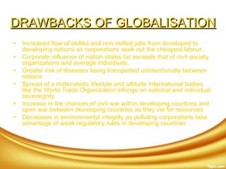 DRAWBACKS OF GLOBALISATIONDRAWBACKS OF GLOBALISATION
• Increased flow of skilled and non-skilled jobs from developed to
developing nations as corporations seek out the cheapest labour.
• Corporate influence of nation-states far exceeds that of civil society
organizations and average individuals.
• Greater risk of diseases being transported unintentionally between
nations
• Spread of a materialistic lifestyle and attitude International bodies
like the World Trade Organization infringe on national and individual
sovereignty
• Increase in the chances of civil war within developing countries and
open war between developing countries as they vie for resources
• Decreases in environmental integrity as polluting corporations take
advantage of weak regulatory rules in developing countries 
 
