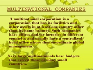 MULTINATIONAL COMPANIES
A multinational corporation is a
corporation that has its facilities and
other assets in at least one country other
than its home country. Such companies
have offices and/or factories in different
countries and usually have a centralized
head office where they co-ordinate global
management.
Very large multinationals have budgets
that exceed those of many small
countries. 
 