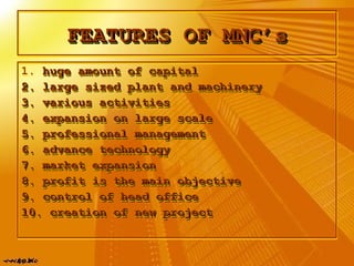FEATURES OF MNC’sFEATURES OF MNC’sFEATURES OF MNC’sFEATURES OF MNC’s
1. huge amount of capitalhuge amount of capital
2. large sized plant and machinery2. large sized plant and machinery
3. various activities3. various activities
4. expansion on large scale4. expansion on large scale
5. professional management5. professional management
6. advance technology6. advance technology
7. market expansion7. market expansion
8. profit is the main objective8. profit is the main objective
9. control of head office9. control of head office
10. creation of new project10. creation of new project
1. huge amount of capitalhuge amount of capital
2. large sized plant and machinery2. large sized plant and machinery
3. various activities3. various activities
4. expansion on large scale4. expansion on large scale
5. professional management5. professional management
6. advance technology6. advance technology
7. market expansion7. market expansion
8. profit is the main objective8. profit is the main objective
9. control of head office9. control of head office
10. creation of new project10. creation of new project
 