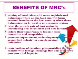 BENEFITS OF MNC’s
raining of local labor with more sophisticated
techniques which on the long run will bring
external benefits to the host country when these
techniques can be used in all economic sector.
raise the growth rate of host nation by
introducing new investment and new technology.
induce their local rivals to become more
innovative and competitive.
promote improvement or development to various
supporting industry or complementary
industries 
contributions of taxation, plus providing the host
country with foreign exchange that can be used to
purchase vital imports.
 