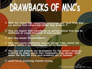  MNC may enjoys high competitive advantages over local firms that
can destroy local competition rather than promote it.
 they can require their subsidiaries to operate polices that may be
inefficient or create distortion in local market 
 they may misuse the environment 
 they may create uncertainty because foreign firms control the
country within it by controlling part of its industries.
 they may not promote any development for the nation's economic
activities by simply source their components from abroad. which
means the they will drive local producers out of business.
 avoid tax by practicing transfer pricing.
 