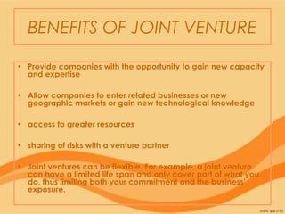 BENEFITS OF JOINT VENTURE
• Provide companies with the opportunity to gain new capacity
and expertise
• Allow companies to enter related businesses or new
geographic markets or gain new technological knowledge
• access to greater resources
• sharing of risks with a venture partner
• Joint ventures can be flexible. For example, a joint venture
can have a limited life span and only cover part of what you
do, thus limiting both your commitment and the business'
exposure.
 