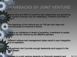 DRAWBACKS OF JOINT VENTURE
• It takes time and effort to build the right relationship and partneringIt takes time and effort to build the right relationship and partnering
with another business can be challenging. Problems are likely towith another business can be challenging. Problems are likely to
arise ifarise if
• The objectives of the venture are not 100 per cent clear andThe objectives of the venture are not 100 per cent clear and
communicated to everyone involved.communicated to everyone involved.
• There is an imbalance in levels of expertise, investment or assetsThere is an imbalance in levels of expertise, investment or assets
brought into the venture by the different partners.brought into the venture by the different partners.
• Different cultures and management styles result in poor integrationDifferent cultures and management styles result in poor integration
and co-operation.and co-operation.
• The partners don't provide enough leadership and support in theThe partners don't provide enough leadership and support in the
early stages.early stages.
• Success in a joint venture depends on thorough research and
 