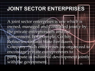 JOINT SECTOR ENTERPRISESJOINT SECTOR ENTERPRISES
A joint sector enterprises is one which isA joint sector enterprises is one which is
owned, managed and controlled jointly byowned, managed and controlled jointly by
the private entrepreneurs and thethe private entrepreneurs and the
government. For example, Cochingovernment. For example, Cochin
Refineries, Gujarat State FertilizersRefineries, Gujarat State Fertilizers
Company. Such enterprises are organized toCompany. Such enterprises are organized to
encourage private entrepreneurs toencourage private entrepreneurs to
participate in industrial development jointlyparticipate in industrial development jointly
with the government.with the government.
 