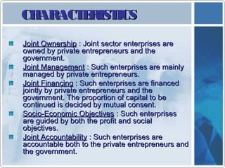 CHARACTERISTICSCHARACTERISTICS
Joint OwnershipJoint Ownership : Joint sector enterprises are: Joint sector enterprises are
owned by private entrepreneurs and theowned by private entrepreneurs and the
government.government.
Joint ManagementJoint Management : Such enterprises are mainly: Such enterprises are mainly
managed by private entrepreneurs.managed by private entrepreneurs.
Joint FinancingJoint Financing : Such enterprises are financed: Such enterprises are financed
jointly by private entrepreneurs and thejointly by private entrepreneurs and the
government. The proportion of capital to begovernment. The proportion of capital to be
continued is decided by mutual consent.continued is decided by mutual consent.
Socio-Economic ObjectivesSocio-Economic Objectives : Such enterprises: Such enterprises
are guided by both the profit and socialare guided by both the profit and social
objectives.objectives.
Joint AccountabilityJoint Accountability : Such enterprises are: Such enterprises are
accountable both to the private entrepreneurs andaccountable both to the private entrepreneurs and
the government.the government.
 