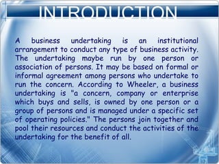 INTRODUCTION
A business undertaking is an institutional
arrangement to conduct any type of business activity.
The undertaking maybe run by one person or
association of persons. It may be based on formal or
informal agreement among persons who undertake to
run the concern. According to Wheeler, a business
undertaking is "a concern, company or enterprise
which buys and sells, is owned by one person or a
group of persons and is managed under a specific set
of operating policies." The persons join together and
pool their resources and conduct the activities of the
undertaking for the benefit of all.
 