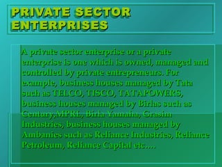 PRIVATE SECTORPRIVATE SECTOR
ENTERPRISESENTERPRISES
PRIVATE SECTORPRIVATE SECTOR
ENTERPRISESENTERPRISES
A private sector enterprise or a privateA private sector enterprise or a private
enterprise is one which is owned, managed andenterprise is one which is owned, managed and
controlled by private entrepreneurs. Forcontrolled by private entrepreneurs. For
example, business houses managed by Tataexample, business houses managed by Tata
such as TELCO, TISCO, TATAPOWERS,such as TELCO, TISCO, TATAPOWERS,
business houses managed by Birlas such asbusiness houses managed by Birlas such as
Century,MPRL, Birla Yamaha, GrasimCentury,MPRL, Birla Yamaha, Grasim
Industries, business houses managed byIndustries, business houses managed by
Ambanies such as Reliance Industries, RelianceAmbanies such as Reliance Industries, Reliance
Petroleum, Reliance Capital etc….Petroleum, Reliance Capital etc….
 