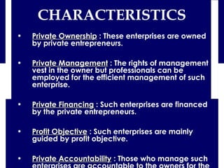 • Private OwnershipPrivate Ownership : These enterprises are owned
by private entrepreneurs.
• Private ManagementPrivate Management : The rights of management
vest in the owner but professionals can be
employed for the efficient management of such
enterprise.
• Private FinancingPrivate Financing : Such enterprises are financed
by the private entrepreneurs.
• Profit ObjectiveProfit Objective : Such enterprises are mainly
guided by profit objective.
• Private AccountabilityPrivate Accountability : Those who manage such
CHARACTERISTICS
 