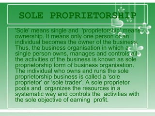 SOLE PROPRIETORSHIP
'Sole' means single and 'proprietorship' means
ownership. It means only one person or an
individual becomes the owner of the business.
Thus, the business organisation in which a
single person owns, manages and controls all
the activities of the business is known as sole
proprietorship form of business organisation.
The individual who owns and runs the sole
proprietorship business is called a ‘sole
proprietor’ or ‘sole trader’. A sole proprietor
pools and organizes the resources in a
systematic way and controls the activities with
the sole objective of earning profit.
 