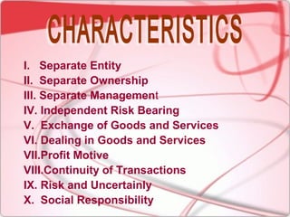 I. Separate Entity
II. Separate Ownership
III. Separate Management
IV. Independent Risk Bearing
V. Exchange of Goods and Services
VI. Dealing in Goods and Services
VII.Profit Motive
VIII.Continuity of Transactions
IX. Risk and Uncertainly
X. Social Responsibility
 