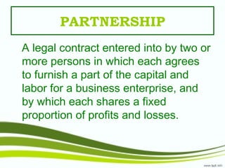 PARTNERSHIP
A legal contract entered into by two or
more persons in which each agrees
to furnish a part of the capital and
labor for a business enterprise, and
by which each shares a fixed
proportion of profits and losses.
 