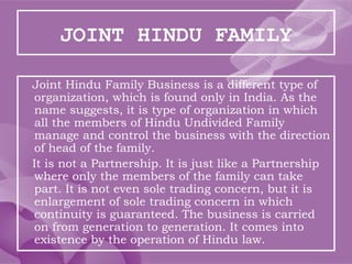 JOINT HINDU FAMILY
Joint Hindu Family Business is a different type of
organization, which is found only in India. As the
name suggests, it is type of organization in which
all the members of Hindu Undivided Family
manage and control the business with the direction
of head of the family.
It is not a Partnership. It is just like a Partnership
where only the members of the family can take
part. It is not even sole trading concern, but it is
enlargement of sole trading concern in which
continuity is guaranteed. The business is carried
on from generation to generation. It comes into
existence by the operation of Hindu law.
 