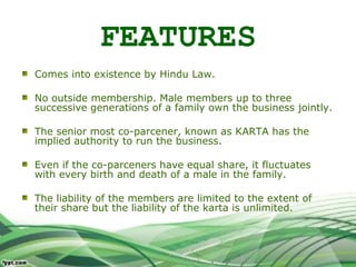 FEATURES
Comes into existence by Hindu Law.
No outside membership. Male members up to three
successive generations of a family own the business jointly.
The senior most co-parcener, known as KARTA has the
implied authority to run the business.
Even if the co-parceners have equal share, it fluctuates
with every birth and death of a male in the family.
The liability of the members are limited to the extent of
their share but the liability of the karta is unlimited.
 